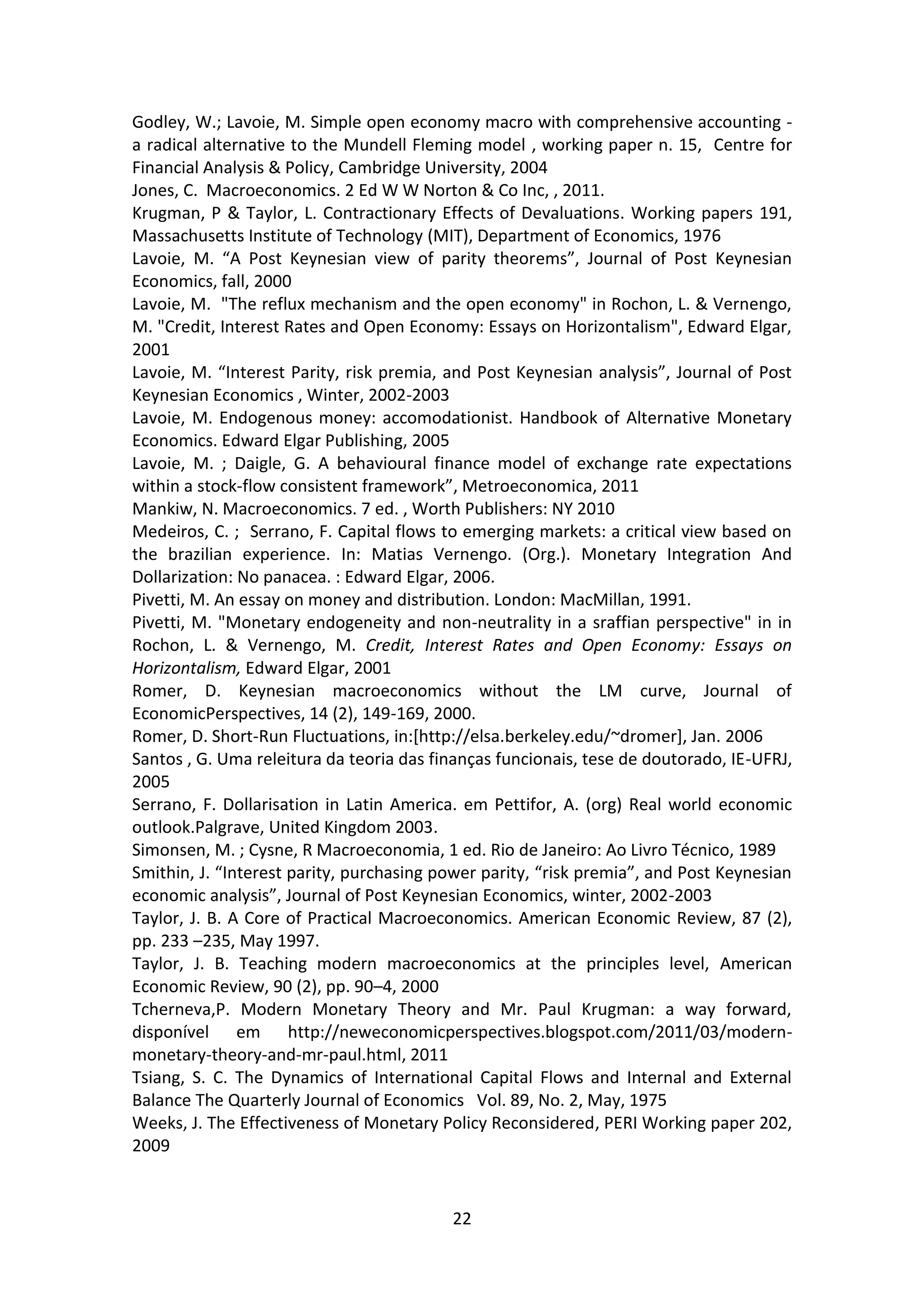 22 
Godley, W.; Lavoie, M. Simple open economy macro with comprehensive accounting - a radical alternative to the Mundell Fleming model , working paper n. 15, Centre for Financial Analysis & Policy, Cambridge University, 2004 
Jones, C. Macroeconomics. 2 Ed W W Norton & Co Inc, , 2011. 
Krugman, P & Taylor, L. Contractionary Effects of Devaluations. Working papers 191, Massachusetts Institute of Technology (MIT), Department of Economics, 1976 
Lavoie, M. “A Post Keynesian view of parity theorems”, Journal of Post Keynesian Economics, fall, 2000 
Lavoie, M. "The reflux mechanism and the open economy" in Rochon, L. & Vernengo, M. "Credit, Interest Rates and Open Economy: Essays on Horizontalism", Edward Elgar, 2001 
Lavoie, M. “Interest Parity, risk premia, and Post Keynesian analysis”, Journal of Post Keynesian Economics , Winter, 2002-2003 
Lavoie, M. Endogenous money: accomodationist. Handbook of Alternative Monetary Economics. Edward Elgar Publishing, 2005 
Lavoie, M. ; Daigle, G. A behavioural finance model of exchange rate expectations within a stock-flow consistent framework”, Metroeconomica, 2011 
Mankiw, N. Macroeconomics. 7 ed. , Worth Publishers: NY 2010 
Medeiros, C. ; Serrano, F. Capital flows to emerging markets: a critical view based on the brazilian experience. In: Matias Vernengo. (Org.). Monetary Integration And Dollarization: No panacea. : Edward Elgar, 2006. 
Pivetti, M. An essay on money and distribution. London: MacMillan, 1991. 
Pivetti, M. "Monetary endogeneity and non-neutrality in a sraffian perspective" in in Rochon, L. & Vernengo, M. Credit, Interest Rates and Open Economy: Essays on Horizontalism, Edward Elgar, 2001 
Romer, D. Keynesian macroeconomics without the LM curve, Journal of EconomicPerspectives, 14 (2), 149-169, 2000. 
Romer, D. Short-Run Fluctuations, in:[http://elsa.berkeley.edu/~dromer], Jan. 2006 
Santos , G. Uma releitura da teoria das finanças funcionais, tese de doutorado, IE-UFRJ, 2005 
Serrano, F. Dollarisation in Latin America. em Pettifor, A. (org) Real world economic outlook.Palgrave, United Kingdom 2003. 
Simonsen, M. ; Cysne, R Macroeconomia, 1 ed. Rio de Janeiro: Ao Livro Técnico, 1989 
Smithin, J. “Interest parity, purchasing power parity, “risk premia”, and Post Keynesian economic analysis”, Journal of Post Keynesian Economics, winter, 2002-2003 
Taylor, J. B. A Core of Practical Macroeconomics. American Economic Review, 87 (2), pp. 233 –235, May 1997. 
Taylor, J. B. Teaching modern macroeconomics at the principles level, American Economic Review, 90 (2), pp. 90–4, 2000 
Tcherneva,P. Modern Monetary Theory and Mr. Paul Krugman: a way forward, disponível em http://neweconomicperspectives.blogspot.com/2011/03/modern- monetary-theory-and-mr-paul.html, 2011 
Tsiang, S. C. The Dynamics of International Capital Flows and Internal and External Balance The Quarterly Journal of Economics Vol. 89, No. 2, May, 1975 
Weeks, J. The Effectiveness of Monetary Policy Reconsidered, PERI Working paper 202, 2009  