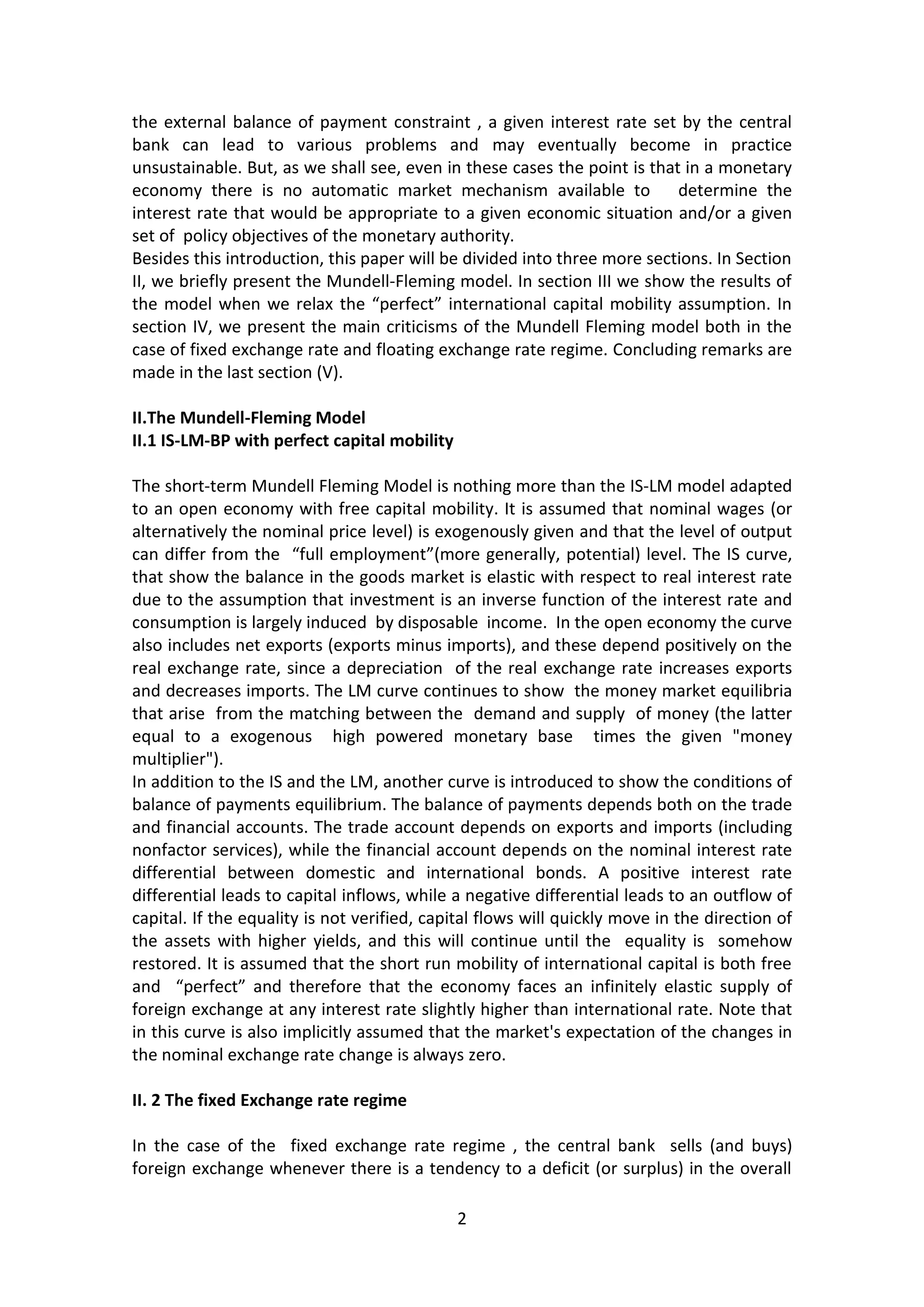 2 
the external balance of payment constraint , a given interest rate set by the central bank can lead to various problems and may eventually become in practice unsustainable. But, as we shall see, even in these cases the point is that in a monetary economy there is no automatic market mechanism available to determine the interest rate that would be appropriate to a given economic situation and/or a given set of policy objectives of the monetary authority. 
Besides this introduction, this paper will be divided into three more sections. In Section II, we briefly present the Mundell-Fleming model. In section III we show the results of the model when we relax the “perfect” international capital mobility assumption. In section IV, we present the main criticisms of the Mundell Fleming model both in the case of fixed exchange rate and floating exchange rate regime. Concluding remarks are made in the last section (V). 
II.The Mundell-Fleming Model 
II.1 IS-LM-BP with perfect capital mobility 
The short-term Mundell Fleming Model is nothing more than the IS-LM model adapted to an open economy with free capital mobility. It is assumed that nominal wages (or alternatively the nominal price level) is exogenously given and that the level of output can differ from the “full employment”(more generally, potential) level. The IS curve, that show the balance in the goods market is elastic with respect to real interest rate due to the assumption that investment is an inverse function of the interest rate and consumption is largely induced by disposable income. In the open economy the curve also includes net exports (exports minus imports), and these depend positively on the real exchange rate, since a depreciation of the real exchange rate increases exports and decreases imports. The LM curve continues to show the money market equilibria that arise from the matching between the demand and supply of money (the latter equal to a exogenous high powered monetary base times the given "money multiplier"). In addition to the IS and the LM, another curve is introduced to show the conditions of balance of payments equilibrium. The balance of payments depends both on the trade and financial accounts. The trade account depends on exports and imports (including nonfactor services), while the financial account depends on the nominal interest rate differential between domestic and international bonds. A positive interest rate differential leads to capital inflows, while a negative differential leads to an outflow of capital. If the equality is not verified, capital flows will quickly move in the direction of the assets with higher yields, and this will continue until the equality is somehow restored. It is assumed that the short run mobility of international capital is both free and “perfect” and therefore that the economy faces an infinitely elastic supply of foreign exchange at any interest rate slightly higher than international rate. Note that in this curve is also implicitly assumed that the market's expectation of the changes in the nominal exchange rate change is always zero. 
II. 2 The fixed Exchange rate regime 
In the case of the fixed exchange rate regime , the central bank sells (and buys) foreign exchange whenever there is a tendency to a deficit (or surplus) in the overall  