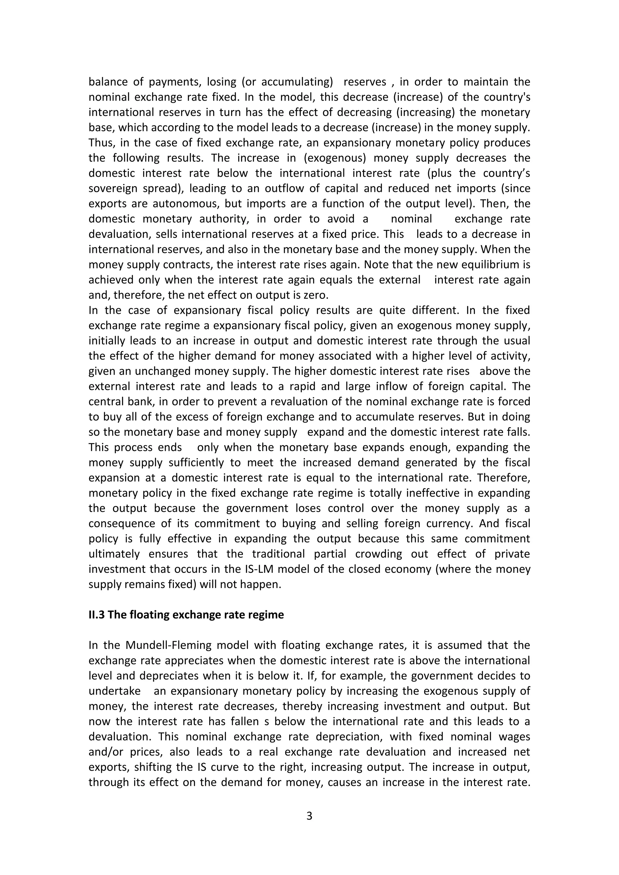 3 
balance of payments, losing (or accumulating) reserves , in order to maintain the nominal exchange rate fixed. In the model, this decrease (increase) of the country's international reserves in turn has the effect of decreasing (increasing) the monetary base, which according to the model leads to a decrease (increase) in the money supply. Thus, in the case of fixed exchange rate, an expansionary monetary policy produces the following results. The increase in (exogenous) money supply decreases the domestic interest rate below the international interest rate (plus the country’s sovereign spread), leading to an outflow of capital and reduced net imports (since exports are autonomous, but imports are a function of the output level). Then, the domestic monetary authority, in order to avoid a nominal exchange rate devaluation, sells international reserves at a fixed price. This leads to a decrease in international reserves, and also in the monetary base and the money supply. When the money supply contracts, the interest rate rises again. Note that the new equilibrium is achieved only when the interest rate again equals the external interest rate again and, therefore, the net effect on output is zero. 
In the case of expansionary fiscal policy results are quite different. In the fixed exchange rate regime a expansionary fiscal policy, given an exogenous money supply, initially leads to an increase in output and domestic interest rate through the usual the effect of the higher demand for money associated with a higher level of activity, given an unchanged money supply. The higher domestic interest rate rises above the external interest rate and leads to a rapid and large inflow of foreign capital. The central bank, in order to prevent a revaluation of the nominal exchange rate is forced to buy all of the excess of foreign exchange and to accumulate reserves. But in doing so the monetary base and money supply expand and the domestic interest rate falls. This process ends only when the monetary base expands enough, expanding the money supply sufficiently to meet the increased demand generated by the fiscal expansion at a domestic interest rate is equal to the international rate. Therefore, monetary policy in the fixed exchange rate regime is totally ineffective in expanding the output because the government loses control over the money supply as a consequence of its commitment to buying and selling foreign currency. And fiscal policy is fully effective in expanding the output because this same commitment ultimately ensures that the traditional partial crowding out effect of private investment that occurs in the IS-LM model of the closed economy (where the money supply remains fixed) will not happen. 
II.3 The floating exchange rate regime 
In the Mundell-Fleming model with floating exchange rates, it is assumed that the exchange rate appreciates when the domestic interest rate is above the international level and depreciates when it is below it. If, for example, the government decides to undertake an expansionary monetary policy by increasing the exogenous supply of money, the interest rate decreases, thereby increasing investment and output. But now the interest rate has fallen s below the international rate and this leads to a devaluation. This nominal exchange rate depreciation, with fixed nominal wages and/or prices, also leads to a real exchange rate devaluation and increased net exports, shifting the IS curve to the right, increasing output. The increase in output, through its effect on the demand for money, causes an increase in the interest rate.  