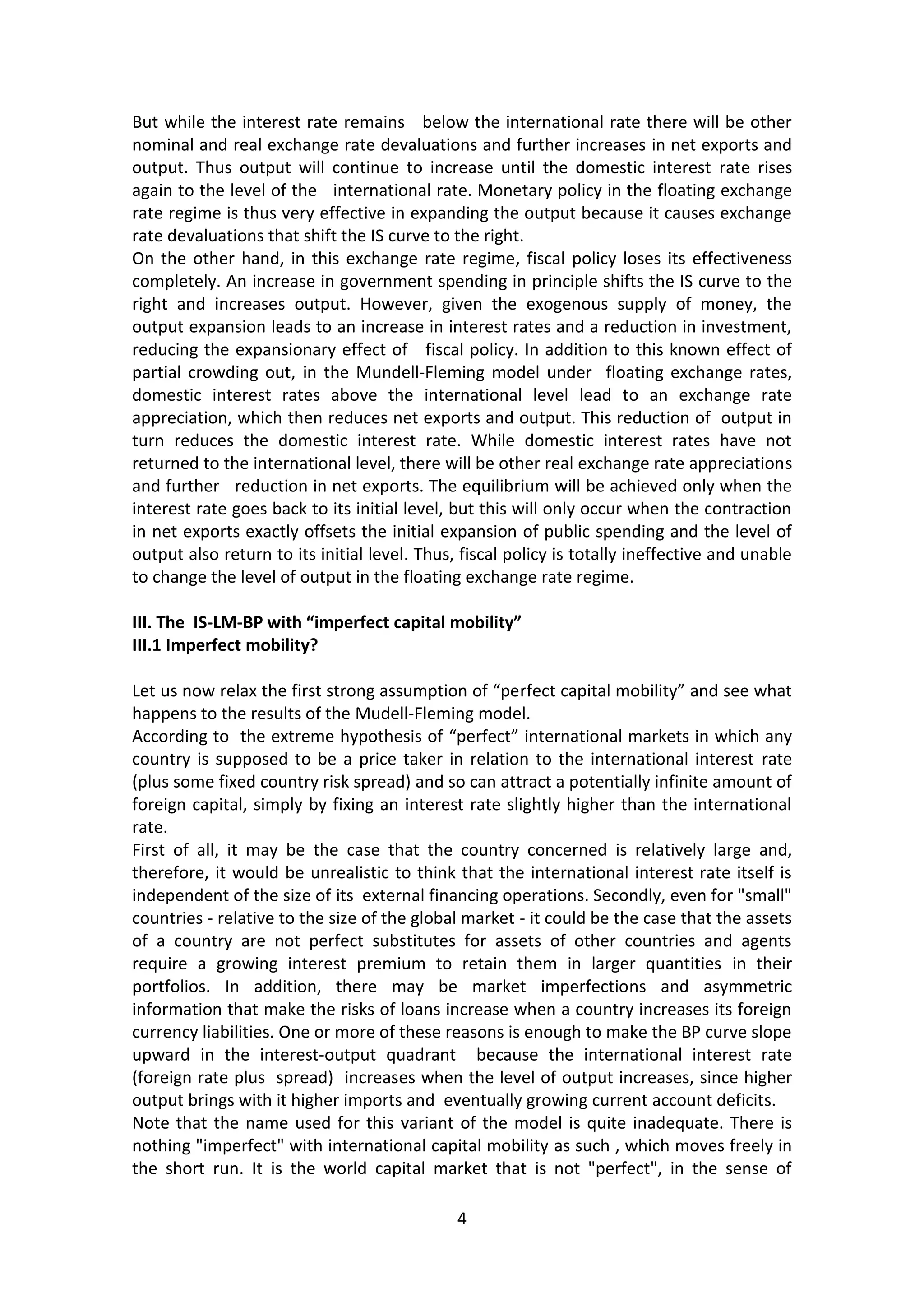 4 
But while the interest rate remains below the international rate there will be other nominal and real exchange rate devaluations and further increases in net exports and output. Thus output will continue to increase until the domestic interest rate rises again to the level of the international rate. Monetary policy in the floating exchange rate regime is thus very effective in expanding the output because it causes exchange rate devaluations that shift the IS curve to the right. 
On the other hand, in this exchange rate regime, fiscal policy loses its effectiveness completely. An increase in government spending in principle shifts the IS curve to the right and increases output. However, given the exogenous supply of money, the output expansion leads to an increase in interest rates and a reduction in investment, reducing the expansionary effect of fiscal policy. In addition to this known effect of partial crowding out, in the Mundell-Fleming model under floating exchange rates, domestic interest rates above the international level lead to an exchange rate appreciation, which then reduces net exports and output. This reduction of output in turn reduces the domestic interest rate. While domestic interest rates have not returned to the international level, there will be other real exchange rate appreciations and further reduction in net exports. The equilibrium will be achieved only when the interest rate goes back to its initial level, but this will only occur when the contraction in net exports exactly offsets the initial expansion of public spending and the level of output also return to its initial level. Thus, fiscal policy is totally ineffective and unable to change the level of output in the floating exchange rate regime. 
III. The IS-LM-BP with “imperfect capital mobility” 
III.1 Imperfect mobility? 
Let us now relax the first strong assumption of “perfect capital mobility” and see what happens to the results of the Mudell-Fleming model. 
According to the extreme hypothesis of “perfect” international markets in which any country is supposed to be a price taker in relation to the international interest rate (plus some fixed country risk spread) and so can attract a potentially infinite amount of foreign capital, simply by fixing an interest rate slightly higher than the international rate. 
First of all, it may be the case that the country concerned is relatively large and, therefore, it would be unrealistic to think that the international interest rate itself is independent of the size of its external financing operations. Secondly, even for "small" countries - relative to the size of the global market - it could be the case that the assets of a country are not perfect substitutes for assets of other countries and agents require a growing interest premium to retain them in larger quantities in their portfolios. In addition, there may be market imperfections and asymmetric information that make the risks of loans increase when a country increases its foreign currency liabilities. One or more of these reasons is enough to make the BP curve slope upward in the interest-output quadrant because the international interest rate (foreign rate plus spread) increases when the level of output increases, since higher output brings with it higher imports and eventually growing current account deficits. 
Note that the name used for this variant of the model is quite inadequate. There is nothing "imperfect" with international capital mobility as such , which moves freely in the short run. It is the world capital market that is not "perfect", in the sense of  