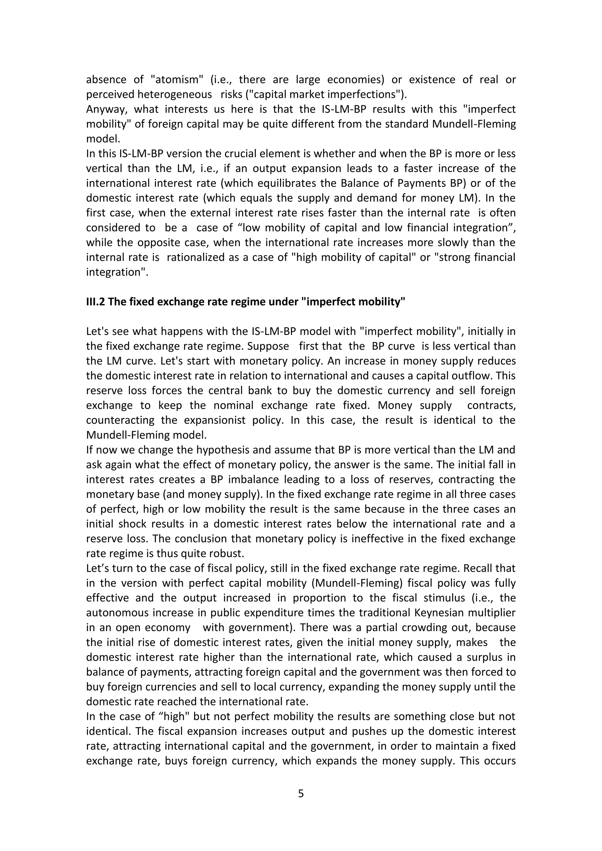 5 
absence of "atomism" (i.e., there are large economies) or existence of real or perceived heterogeneous risks ("capital market imperfections"). 
Anyway, what interests us here is that the IS-LM-BP results with this "imperfect mobility" of foreign capital may be quite different from the standard Mundell-Fleming model. In this IS-LM-BP version the crucial element is whether and when the BP is more or less vertical than the LM, i.e., if an output expansion leads to a faster increase of the international interest rate (which equilibrates the Balance of Payments BP) or of the domestic interest rate (which equals the supply and demand for money LM). In the first case, when the external interest rate rises faster than the internal rate is often considered to be a case of “low mobility of capital and low financial integration”, while the opposite case, when the international rate increases more slowly than the internal rate is rationalized as a case of "high mobility of capital" or "strong financial integration". 
III.2 The fixed exchange rate regime under "imperfect mobility" 
Let's see what happens with the IS-LM-BP model with "imperfect mobility", initially in the fixed exchange rate regime. Suppose first that the BP curve is less vertical than the LM curve. Let's start with monetary policy. An increase in money supply reduces the domestic interest rate in relation to international and causes a capital outflow. This reserve loss forces the central bank to buy the domestic currency and sell foreign exchange to keep the nominal exchange rate fixed. Money supply contracts, counteracting the expansionist policy. In this case, the result is identical to the Mundell-Fleming model. 
If now we change the hypothesis and assume that BP is more vertical than the LM and ask again what the effect of monetary policy, the answer is the same. The initial fall in interest rates creates a BP imbalance leading to a loss of reserves, contracting the monetary base (and money supply). In the fixed exchange rate regime in all three cases of perfect, high or low mobility the result is the same because in the three cases an initial shock results in a domestic interest rates below the international rate and a reserve loss. The conclusion that monetary policy is ineffective in the fixed exchange rate regime is thus quite robust. 
Let’s turn to the case of fiscal policy, still in the fixed exchange rate regime. Recall that in the version with perfect capital mobility (Mundell-Fleming) fiscal policy was fully effective and the output increased in proportion to the fiscal stimulus (i.e., the autonomous increase in public expenditure times the traditional Keynesian multiplier in an open economy with government). There was a partial crowding out, because the initial rise of domestic interest rates, given the initial money supply, makes the domestic interest rate higher than the international rate, which caused a surplus in balance of payments, attracting foreign capital and the government was then forced to buy foreign currencies and sell to local currency, expanding the money supply until the domestic rate reached the international rate. 
In the case of “high" but not perfect mobility the results are something close but not identical. The fiscal expansion increases output and pushes up the domestic interest rate, attracting international capital and the government, in order to maintain a fixed exchange rate, buys foreign currency, which expands the money supply. This occurs  
