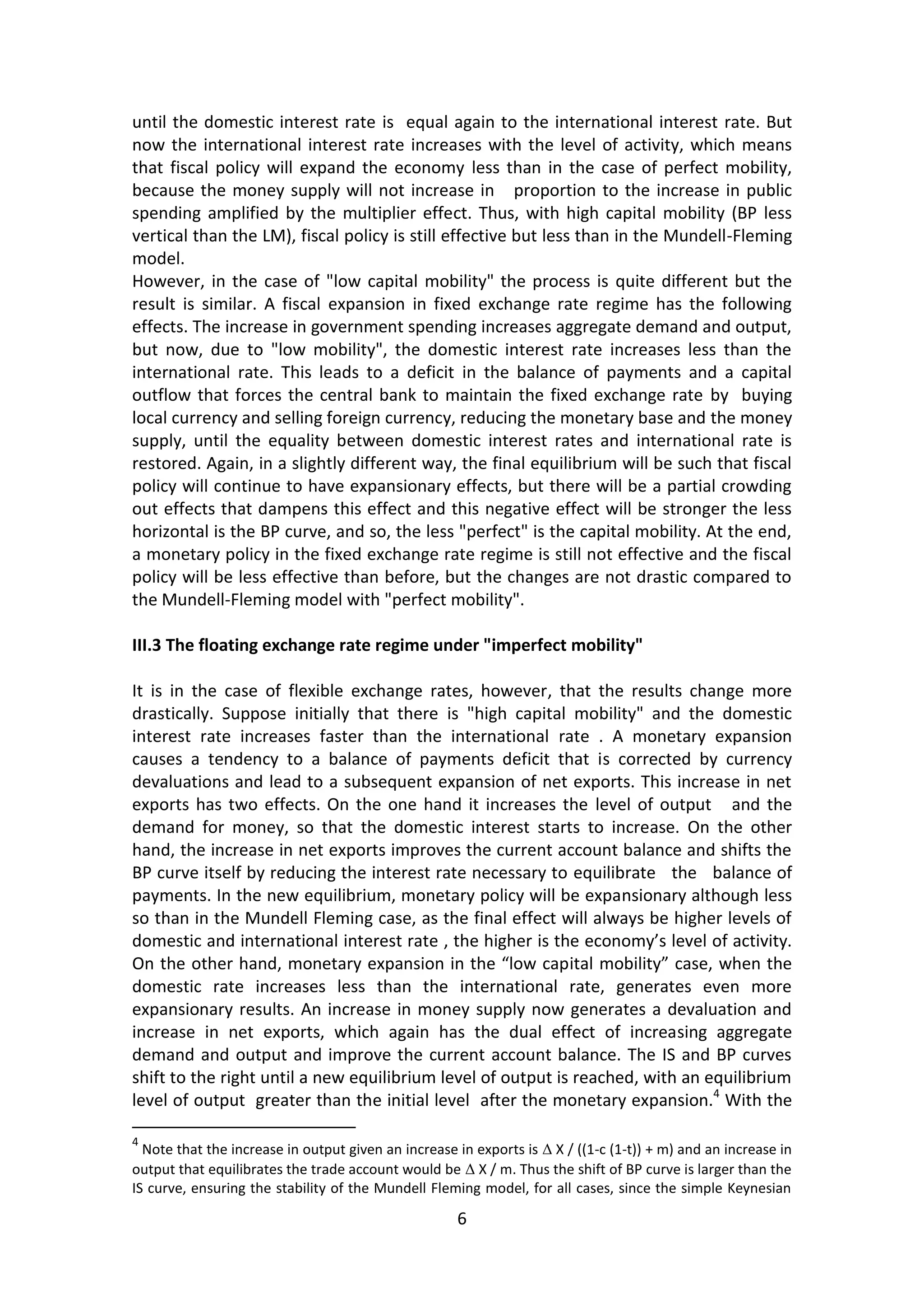 6 
until the domestic interest rate is equal again to the international interest rate. But now the international interest rate increases with the level of activity, which means that fiscal policy will expand the economy less than in the case of perfect mobility, because the money supply will not increase in proportion to the increase in public spending amplified by the multiplier effect. Thus, with high capital mobility (BP less vertical than the LM), fiscal policy is still effective but less than in the Mundell-Fleming model. 
However, in the case of "low capital mobility" the process is quite different but the result is similar. A fiscal expansion in fixed exchange rate regime has the following effects. The increase in government spending increases aggregate demand and output, but now, due to "low mobility", the domestic interest rate increases less than the international rate. This leads to a deficit in the balance of payments and a capital outflow that forces the central bank to maintain the fixed exchange rate by buying local currency and selling foreign currency, reducing the monetary base and the money supply, until the equality between domestic interest rates and international rate is restored. Again, in a slightly different way, the final equilibrium will be such that fiscal policy will continue to have expansionary effects, but there will be a partial crowding out effects that dampens this effect and this negative effect will be stronger the less horizontal is the BP curve, and so, the less "perfect" is the capital mobility. At the end, a monetary policy in the fixed exchange rate regime is still not effective and the fiscal policy will be less effective than before, but the changes are not drastic compared to the Mundell-Fleming model with "perfect mobility". 
III.3 The floating exchange rate regime under "imperfect mobility" 
It is in the case of flexible exchange rates, however, that the results change more drastically. Suppose initially that there is "high capital mobility" and the domestic interest rate increases faster than the international rate . A monetary expansion causes a tendency to a balance of payments deficit that is corrected by currency devaluations and lead to a subsequent expansion of net exports. This increase in net exports has two effects. On the one hand it increases the level of output and the demand for money, so that the domestic interest starts to increase. On the other hand, the increase in net exports improves the current account balance and shifts the BP curve itself by reducing the interest rate necessary to equilibrate the balance of payments. In the new equilibrium, monetary policy will be expansionary although less so than in the Mundell Fleming case, as the final effect will always be higher levels of domestic and international interest rate , the higher is the economy’s level of activity. On the other hand, monetary expansion in the “low capital mobility” case, when the domestic rate increases less than the international rate, generates even more expansionary results. An increase in money supply now generates a devaluation and increase in net exports, which again has the dual effect of increasing aggregate demand and output and improve the current account balance. The IS and BP curves shift to the right until a new equilibrium level of output is reached, with an equilibrium level of output greater than the initial level after the monetary expansion.4 With the 
4 Note that the increase in output given an increase in exports is Δ X / ((1-c (1-t)) + m) and an increase in output that equilibrates the trade account would be Δ X / m. Thus the shift of BP curve is larger than the IS curve, ensuring the stability of the Mundell Fleming model, for all cases, since the simple Keynesian  