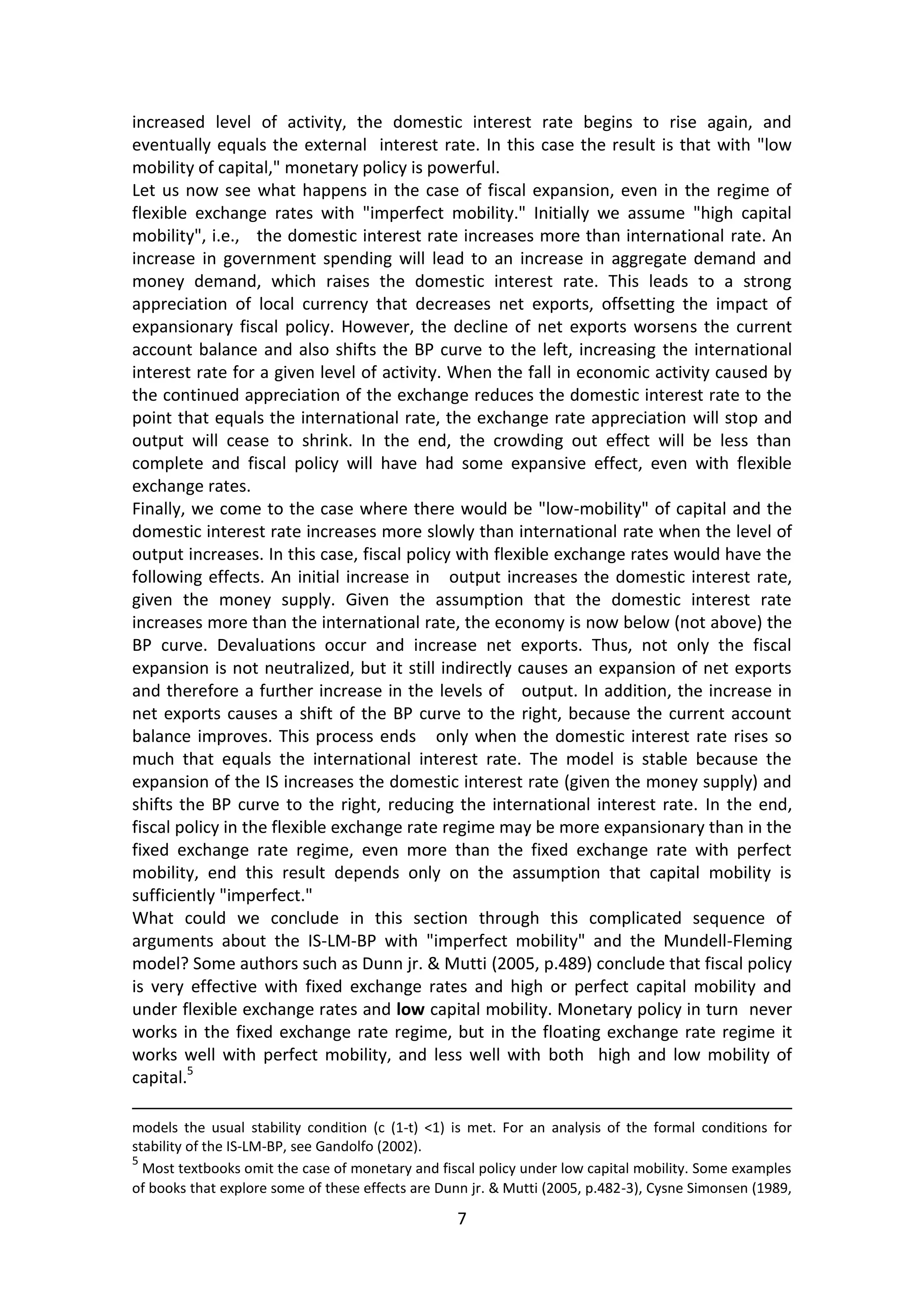 7 
increased level of activity, the domestic interest rate begins to rise again, and eventually equals the external interest rate. In this case the result is that with "low mobility of capital," monetary policy is powerful. 
Let us now see what happens in the case of fiscal expansion, even in the regime of flexible exchange rates with "imperfect mobility." Initially we assume "high capital mobility", i.e., the domestic interest rate increases more than international rate. An increase in government spending will lead to an increase in aggregate demand and money demand, which raises the domestic interest rate. This leads to a strong appreciation of local currency that decreases net exports, offsetting the impact of expansionary fiscal policy. However, the decline of net exports worsens the current account balance and also shifts the BP curve to the left, increasing the international interest rate for a given level of activity. When the fall in economic activity caused by the continued appreciation of the exchange reduces the domestic interest rate to the point that equals the international rate, the exchange rate appreciation will stop and output will cease to shrink. In the end, the crowding out effect will be less than complete and fiscal policy will have had some expansive effect, even with flexible exchange rates. 
Finally, we come to the case where there would be "low-mobility" of capital and the domestic interest rate increases more slowly than international rate when the level of output increases. In this case, fiscal policy with flexible exchange rates would have the following effects. An initial increase in output increases the domestic interest rate, given the money supply. Given the assumption that the domestic interest rate increases more than the international rate, the economy is now below (not above) the BP curve. Devaluations occur and increase net exports. Thus, not only the fiscal expansion is not neutralized, but it still indirectly causes an expansion of net exports and therefore a further increase in the levels of output. In addition, the increase in net exports causes a shift of the BP curve to the right, because the current account balance improves. This process ends only when the domestic interest rate rises so much that equals the international interest rate. The model is stable because the expansion of the IS increases the domestic interest rate (given the money supply) and shifts the BP curve to the right, reducing the international interest rate. In the end, fiscal policy in the flexible exchange rate regime may be more expansionary than in the fixed exchange rate regime, even more than the fixed exchange rate with perfect mobility, end this result depends only on the assumption that capital mobility is sufficiently "imperfect." 
What could we conclude in this section through this complicated sequence of arguments about the IS-LM-BP with "imperfect mobility" and the Mundell-Fleming model? Some authors such as Dunn jr. & Mutti (2005, p.489) conclude that fiscal policy is very effective with fixed exchange rates and high or perfect capital mobility and under flexible exchange rates and low capital mobility. Monetary policy in turn never works in the fixed exchange rate regime, but in the floating exchange rate regime it works well with perfect mobility, and less well with both high and low mobility of capital.5 
models the usual stability condition (c (1-t) <1) is met. For an analysis of the formal conditions for stability of the IS-LM-BP, see Gandolfo (2002). 
5 Most textbooks omit the case of monetary and fiscal policy under low capital mobility. Some examples of books that explore some of these effects are Dunn jr. & Mutti (2005, p.482-3), Cysne Simonsen (1989,  