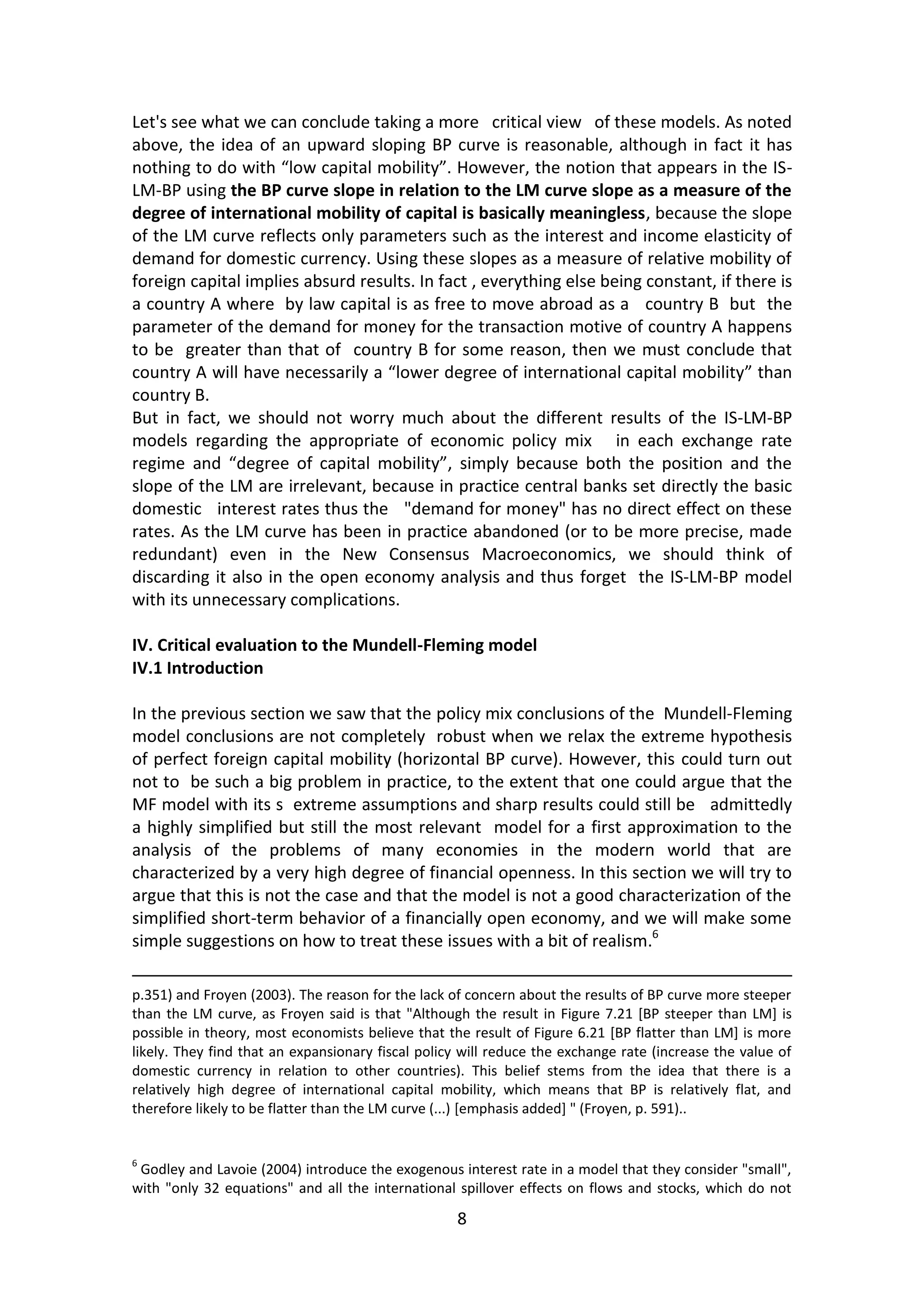 8 
Let's see what we can conclude taking a more critical view of these models. As noted above, the idea of an upward sloping BP curve is reasonable, although in fact it has nothing to do with “low capital mobility”. However, the notion that appears in the IS- LM-BP using the BP curve slope in relation to the LM curve slope as a measure of the degree of international mobility of capital is basically meaningless, because the slope of the LM curve reflects only parameters such as the interest and income elasticity of demand for domestic currency. Using these slopes as a measure of relative mobility of foreign capital implies absurd results. In fact , everything else being constant, if there is a country A where by law capital is as free to move abroad as a country B but the parameter of the demand for money for the transaction motive of country A happens to be greater than that of country B for some reason, then we must conclude that country A will have necessarily a “lower degree of international capital mobility” than country B. 
But in fact, we should not worry much about the different results of the IS-LM-BP models regarding the appropriate of economic policy mix in each exchange rate regime and “degree of capital mobility”, simply because both the position and the slope of the LM are irrelevant, because in practice central banks set directly the basic domestic interest rates thus the "demand for money" has no direct effect on these rates. As the LM curve has been in practice abandoned (or to be more precise, made redundant) even in the New Consensus Macroeconomics, we should think of discarding it also in the open economy analysis and thus forget the IS-LM-BP model with its unnecessary complications. 
IV. Critical evaluation to the Mundell-Fleming model 
IV.1 Introduction 
In the previous section we saw that the policy mix conclusions of the Mundell-Fleming model conclusions are not completely robust when we relax the extreme hypothesis of perfect foreign capital mobility (horizontal BP curve). However, this could turn out not to be such a big problem in practice, to the extent that one could argue that the MF model with its s extreme assumptions and sharp results could still be admittedly a highly simplified but still the most relevant model for a first approximation to the analysis of the problems of many economies in the modern world that are characterized by a very high degree of financial openness. In this section we will try to argue that this is not the case and that the model is not a good characterization of the simplified short-term behavior of a financially open economy, and we will make some simple suggestions on how to treat these issues with a bit of realism.6 
p.351) and Froyen (2003). The reason for the lack of concern about the results of BP curve more steeper than the LM curve, as Froyen said is that "Although the result in Figure 7.21 [BP steeper than LM] is possible in theory, most economists believe that the result of Figure 6.21 [BP flatter than LM] is more likely. They find that an expansionary fiscal policy will reduce the exchange rate (increase the value of domestic currency in relation to other countries). This belief stems from the idea that there is a relatively high degree of international capital mobility, which means that BP is relatively flat, and therefore likely to be flatter than the LM curve (...) [emphasis added] " (Froyen, p. 591).. 
6 Godley and Lavoie (2004) introduce the exogenous interest rate in a model that they consider "small", with "only 32 equations" and all the international spillover effects on flows and stocks, which do not  