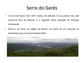 Serra do Gerês
• A Serra do Gerês tem 1507 metros de altitude. O seu ponto mais alto
chama-se Pico da Nevosa. É a segunda maior elevação de Portugal
Continental
• Situa-se no norte, na região do Minho. Faz parte de um conjunto de
montanhas que se chama Peneda-Gerês
13
 