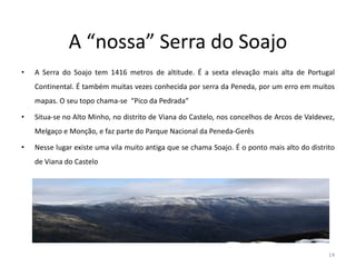 A “nossa” Serra do Soajo
• A Serra do Soajo tem 1416 metros de altitude. É a sexta elevação mais alta de Portugal
Continental. É também muitas vezes conhecida por serra da Peneda, por um erro em muitos
mapas. O seu topo chama-se “Pico da Pedrada“
• Situa-se no Alto Minho, no distrito de Viana do Castelo, nos concelhos de Arcos de Valdevez,
Melgaço e Monção, e faz parte do Parque Nacional da Peneda-Gerês
• Nesse lugar existe uma vila muito antiga que se chama Soajo. É o ponto mais alto do distrito
de Viana do Castelo
14
 