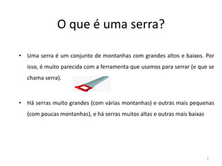 O que é uma serra?
• Uma serra é um conjunto de montanhas com grandes altos e baixos. Por
isso, é muito parecida com a ferramenta que usamos para serrar (e que se
chama serra).
• Há serras muito grandes (com várias montanhas) e outras mais pequenas
(com poucas montanhas), e há serras muitos altas e outras mais baixas
2
 