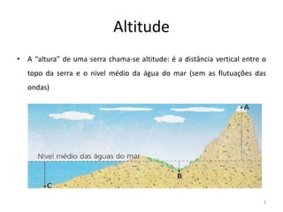 Altitude
• A “altura” de uma serra chama-se altitude: é a distância vertical entre o
topo da serra e o nível médio da água do mar (sem as flutuações das
ondas)
3
 