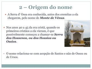 2 – Origem do nome
  A Serra d' Ossa era conhecida, antes dos eremitas a ela
   chegarem, pelo nome de Monte de Vénus.


 Nos anos 40 a 45 da era cristã, quando os
  primeiros cristãos a ela vieram, é que
  possivelmente começou a chamar-se Serra
  dos Hossenos, ou dos Hossios ou
  Ossios.



• O nome relaciona-se com acepção de Santos e não de Ossos ou
  de Ursos.
 
