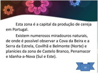 Esta zona é a capital da produção de cereja
em Portugal.
Existem numerosos miradouros naturais,
de onde é possível observar a Cova da Beira e a
Serra da Estrela, Covilhã e Belmonte (Norte) e
planícies da zona de Castelo Branco, Penamacor
e Idanha-a-Nova (Sul e Este).
10

 
