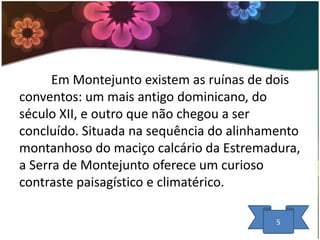 Em Montejunto existem as ruínas de dois
conventos: um mais antigo dominicano, do
século XII, e outro que não chegou a ser
concluído. Situada na sequência do alinhamento
montanhoso do maciço calcário da Estremadura,
a Serra de Montejunto oferece um curioso
contraste paisagístico e climatérico.
5

 