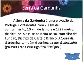 Serra da Gardunha
A Serra da Gardunha é uma elevação de
Portugal Continental, com 20 Km de
comprimento, 10 Km de largura e 1227 metros
de altitude. Situa-se na Beira Baixa, concelho de
Fundão, Distrito de Castelo Branco. A Serra da
Gardunha, também é conhecida por Guardunha
(palavra árabe que significa "refúgio").
9

 