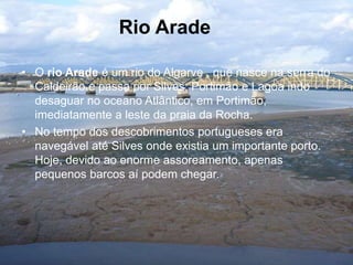 • O rio Arade é um rio do Algarve , que nasce na serra do
Caldeirão e passa por Silves, Portimão e Lagoa indo
desaguar no oceano Atlântico, em Portimão,
imediatamente a leste da praia da Rocha.
• No tempo dos descobrimentos portugueses era
navegável até Silves onde existia um importante porto.
Hoje, devido ao enorme assoreamento, apenas
pequenos barcos aí podem chegar.
Rio Arade
 