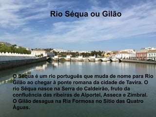 O Séqua é um rio português que muda de
nome para Rio Gilão ao chegar à ponte
romana da cidade de Tavira. O rio Séqua
nasce na Serra do Caldeirão, fruto da
confluência das ribeiras
de Alportel, Asseca e Zimbral.
O Gilão desagua na Ria Formosa no Sítio
das Quatro Águas.
Rio Séqua ou Gilão
O Séqua é um rio português que muda de nome para Rio
Gilão ao chegar à ponte romana da cidade de Tavira. O
rio Séqua nasce na Serra do Caldeirão, fruto da
confluência das ribeiras de Alportel, Asseca e Zimbral.
O Gilão desagua na Ria Formosa no Sítio das Quatro
Águas.
 