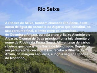 Rio Seixe
A Ribeira de Seixe, também chamada Rio Seixe, é um
curso de água do noroeste do Algarve que constitui, no
seu percurso final, o limite entre os concelhos
de Odemira e Aljezur, ou seja entre o Baixo Alentejo e o
Algarve. O curso de água principal toma inicialmente o
nome de Ribeira da Perna Negra. Alimenta-se de vários
ribeiros que descem da Serra de Monchique. Depois de
um percurso de cerca de 6 km, recebe o Ribeiro do
Arroio, na margem esquerda, e logo a seguir a Ribeira
do Montinho.
 