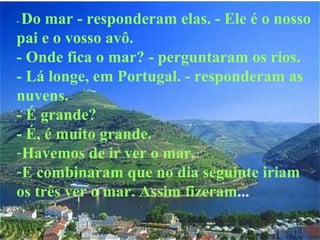 -  Do mar - responderam elas. - Ele é o nosso pai e o vosso avô. - Onde fica o mar? - perguntaram os rios. - Lá longe, em Portugal. - responderam as nuvens. - É grande? - É, é muito grande. Havemos de ir ver o mar. E combinaram que no dia seguinte iriam os três ver o mar. Assim fizeram ...   