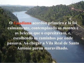 O  Guadiana  acordou primeiro e lá foi calmamente, contemplando os montes e as belezas que o espreitavam, e, escolhendo os caminhos por onde passava. Ao chegar a Vila Real de Santo António parou maravilhado.   