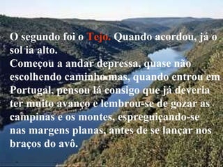 O segundo foi o  Tejo.  Quando acordou, já o sol ia alto.  Começou a andar depressa, quase não escolhendo caminho mas, quando entrou em Portugal, pensou lá consigo que já deveria ter muito avanço e lembrou-se de gozar as  campinas e os montes, espreguiçando-se  nas margens planas, antes de se lançar nos braços do avô.  