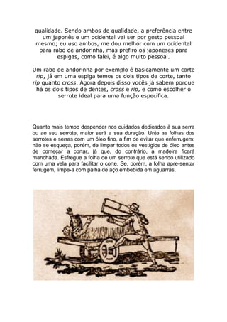 qualidade. Sendo ambos de qualidade, a preferência entre
um japonês e um ocidental vai ser por gosto pessoal
mesmo; eu uso ambos, me dou melhor com um ocidental
para rabo de andorinha, mas prefiro os japoneses para
espigas, como falei, é algo muito pessoal.
Um rabo de andorinha por exemplo é basicamente um corte
rip, já em uma espiga temos os dois tipos de corte, tanto
rip quanto cross. Agora depois disso vocês já sabem porque
há os dois tipos de dentes, cross e rip, e como escolher o
serrote ideal para uma função específica.
Quanto mais tempo despender nos cuidados dedicados à sua serra
ou ao seu serrote, maior será a sua duração. Unte as folhas dos
serrotes e serras com um óleo fino, a fim de evitar que enferrugem;
não se esqueça, porém, de limpar todos os vestígios de óleo antes
de começar a cortar, já que, do contrário, a madeira ficará
manchada. Esfregue a folha de um serrote que está sendo utilizado
com uma vela para facilitar o corte. Se, porém, a folha apre-sentar
ferrugem, limpe-a com paiha de aço embebida em aguarrás.
 