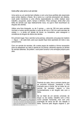 Como afiar uma serra e um serrote
Uma serra ou um serrote bem afiados e com uma trava perfeita são essenciais
para cortes rápidos e fáceis. Se a serra ou o serrote precisarem ser afiados,
você pode mandá-los a uma oficina especializada ou então realizar esse
trabalho, poupando, assim, tempo e dinheiro. Para começar, tente afiar uma
folha de serrote que seja relativamente nova, na qual é fácil reconhecer os
ângulos dos dentes.
Utilize uma lima triangular, ou de 3 quinas — uma de 150 mm para serrotes
normais e outras serras grandes e outra de 80 mm a 100 mm para serrotes de
costas •—, e ainda um alicate de travar, ou travadeira, para assegurar a
constância do ângulo de dobra dos dentes.
Em primeiro lugar, fixe o serrote numa prensa, colocando uma peça de madeira
— régua — de cada lado, para que aquele fique bera apertado em todo o seu
comprimento.
Com um serrote de recortes, dê a estas peças de madeira a forma necessária
para se adaptarem ao cabo e aperte-as na prensa, deixando apenas os dentes
do serrote salientes. Se preferir, você pode construir uma armação própria para
afiar.
Partindo do cabo, lime o primeiro dente que
se encontre rombudo, mantendo a lima
inclinada para a frente. Se se tratar de um
serrote de serrador, segure a iima
horizontalmente e em ângulo reto com a
folha.
Se se tratar de um serrote universal, de
traçar ou de costas, trabalhe com a lima
numa posição horizontal, mas com uma
inclinação de cerca de 60° em relação à
folha. Guíe-se pelo ângulo original e, por
 