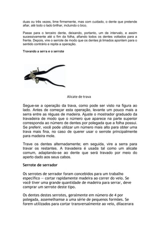 duas ou três vezes, lime firmemente, mas com cuidado, o dente que pretende
afiar, até todo o lado brilhar, incluindo o bico.
Passe para o terceiro dente, deixando, portanto, um de intervalo, e assim
sucessivamente até o fim da folha, afiando todos os dentes voltados para a
frente. Depois, vire o serrote de modo que os dentes já limados apontem para o
sentido contrário e repita a operação.
Travando a serra e o serrote
Alicate de trava
Segue-se a operação da trava, como pode ser visto na figura ao
lado. Antes de começar esta operação, levante um pouco mais a
serra entre as réguas de madeira. Ajuste o mostrador graduado da
travadeira de modo que o número que aparece na parte superior
corresponda ao número de dentes por polegada que a folha possui.
Se preferir, você pode utilizar um número mais alto para obter uma
trava mais fina, no caso de querer usar o serrote principalmente
para madeira mole.
Trave os dentes alternadamente; em seguida, vire a serra para
travar os restantes. A travadeira é usada tal como um alicate
comum, adaptando-se ao dente que será travado por meio do
aperto dado aos seus cabos.
Serrote de serrador
Os serrotes de serrador foram concebidos para um trabalho
específico — cortar rapidamente madeira ao correr do veio. Se
você tiver uma grande quantidade de madeira para serrar, deve
comprar um serrote deste tipo.
Os dentes destes serrotes, geralmente em número de 4 por
polegada, assemelhamse a uma série de pequenos formões. Se
forem utilizados para cortar transversalmente ao veio, dilacerara
 