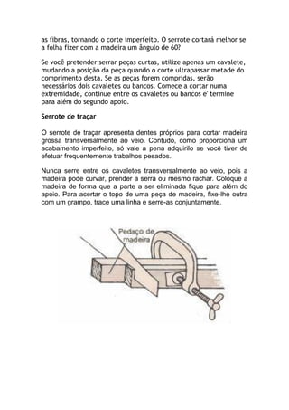 as fibras, tornando o corte imperfeito. O serrote cortará melhor se
a folha fizer com a madeira um ângulo de 60?
Se você pretender serrar peças curtas, utilize apenas um cavalete,
mudando a posição da peça quando o corte ultrapassar metade do
comprimento desta. Se as peças forem compridas, serão
necessários dois cavaletes ou bancos. Comece a cortar numa
extremidade, continue entre os cavaletes ou bancos e' termine
para além do segundo apoio.
Serrote de traçar
O serrote de traçar apresenta dentes próprios para cortar madeira
grossa transversalmente ao veio. Contudo, como proporciona um
acabamento imperfeito, só vale a pena adquirilo se você tiver de
efetuar frequentemente trabalhos pesados.
Nunca serre entre os cavaletes transversalmente ao veio, pois a
madeira pode curvar, prender a serra ou mesmo rachar. Coloque a
madeira de forma que a parte a ser eliminada fique para além do
apoio. Para acertar o topo de uma peça de madeira, fixe-lhe outra
com um grampo, trace uma linha e serre-as conjuntamente.
 