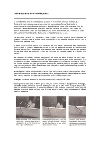 Serra tico-tico e serrote de ponta
A serra tico-tico, arco de serra tico-tico, ou serra de rodear com armação metálica, é a
ferramenta mais indicada para cortes em curvas com qualquer forma. No entanto, a
profundidade do corte não pode ser superior à distância que vai da folha à parte de cima da
armação. De utilidade múltipla, esta serra pode ser utilizada, por exemplo, para cortes de
tábuas de assoalho, cortes em redor de tubos, no acerto de malhetes, etc., podendo os cortes
começar e terminar nós cantos da madeira ou nos interiores das peças.
Se você tiver de fazer um corte interior, abra, primeiro, um furo na parte não aproveitável da
madeira, introduza nele a lâmina, fixe-a na armação e, em seguida, serre de acordo com o
formato que pretende obter.
A serra tico-tico existe apenas num tamanho. As suas folhas, removíveis, são substituídas
quando lisas, já que não podem ser afiadas. Podem ser adquiridas avulsas. Ao comprar uma
folha de serra tico-tico, especifique se a pretende para trabalhar madeira, uma vez que existem
folhas para metal, as quais não podem ser utilizadas em madeira, devido à inclinação dos
dentes.
Os serrotes de cabelo, também designados por arcos de serra tico-tico de volta larga,
consistem num tipo de serra de rodear em que a altura da armação é maior, permitindo, por
conseguinte, cortes a maiores profundidades. As folhas são montadas nos suportes de fixação,
ou torneis, situados em cada extremidade da armação, sendo a distância entre eles maior do
que o comprimento da folha. Quando esta está colocada, a elasticidade natural da armação a
estica, impedindo-a de curvar.
Para colocar a folha, desaparafuse o cabo e faça o suporte de fixação deslizar para a frente.
Segure firmemente a armação com uma das mãos, apertando-a entre o estômago e um ponto
fixo, como a bancada, por exemplo, inlroduzindo então a folha nos suportes.
Atenção: os dentes devem ficar voltados em sentido contrário ao do cabo
Para ajustar a inclinação da folha, gire o cabo, no sentido oposto ao dos ponteiros do relógio,
até soltar a folha, alinhe os suportes de fixação, para que a folha forme o ângulo necessário,
sem, no entanto, ficar torcida, e aperte novamente o cabo antes de continuar a serrar. Segure
sempre o arco de serra tico--tico com as duas mãos no cabo e siga atentamente o trajeto
descrito pela folha.
 