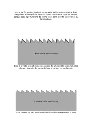 serrar de forma longitudinal ou paralela às fibras da madeira. Este
artigo tem a intenção de mostrar como são os dois tipos de dentes,
porque cada tipo funciona de forma ideal para o corte transversal ou
longitudinal.
Essa é a visão lateral dos dentes cross de um serrote ocidental, eles
são em formato de ponta de faca e cortam com a lateral.
Já os dentes rip são em formato de formão e cortam com o topo.
 
