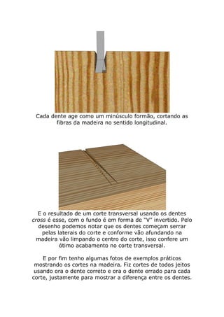 Cada dente age como um minúsculo formão, cortando as
fibras da madeira no sentido longitudinal.
E o resultado de um corte transversal usando os dentes
cross é esse, com o fundo é em forma de “V” invertido. Pelo
desenho podemos notar que os dentes começam serrar
pelas laterais do corte e conforme vão afundando na
madeira vão limpando o centro do corte, isso confere um
ótimo acabamento no corte transversal.
E por fim tenho algumas fotos de exemplos práticos
mostrando os cortes na madeira. Fiz cortes de todos jeitos
usando ora o dente correto e ora o dente errado para cada
corte, justamente para mostrar a diferença entre os dentes.
 