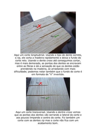 Aqui um corte longitudinal. Usando o tipo de dente correto,
o rip, ele corta a madeira rapidamente e deixa o fundo do
corte reto. Usando o dente cross até conseguimos cortar,
mas é mais demorado, as pontas dos dentes se encravam
entre as fibras e dá a sensação de que os dentes estão
prendendo na madeira, se arrastando com mais
dificuldade; podemos notar também que o fundo do corte é
em formato de “V” invertido.
Aqui um corte transversal. Usando o dentre cross vemos
que as pontas dos dentes vão serrando a lateral do corte e
aos poucos limpando o centro do corte. Fiz também um
corte com os dentes rip mas o corte não fica com um
acabamento bom.
 