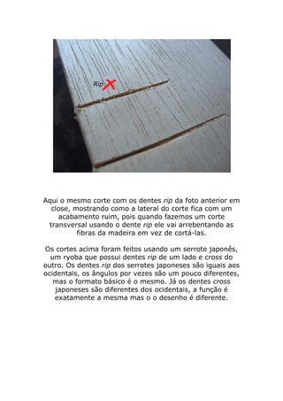 Aqui o mesmo corte com os dentes rip da foto anterior em
close, mostrando como a lateral do corte fica com um
acabamento ruim, pois quando fazemos um corte
transversal usando o dente rip ele vai arrebentando as
fibras da madeira em vez de cortá-las.
Os cortes acima foram feitos usando um serrote japonês,
um ryoba que possui dentes rip de um lado e cross do
outro. Os dentes rip dos serrotes japoneses são iguais aos
ocidentais, os ângulos por vezes são um pouco diferentes,
mas o formato básico é o mesmo. Já os dentes cross
japoneses são diferentes dos ocidentais, a função é
exatamente a mesma mas o o desenho é diferente.
 