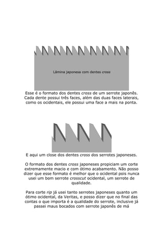 Esse é o formato dos dentes cross de um serrote japonês.
Cada dente possui três faces, além das duas faces laterais,
como os ocidentais, ele possui uma face a mais na ponta.
E aqui um close dos dentes cross dos serrotes japoneses.
O formato dos dentes cross japoneses propiciam um corte
extremamente macio e com ótimo acabamento. Não posso
dizer que esse formato é melhor que o ocidental pois nunca
usei um bom serrote crosscut ocidental, um serrote de
qualidade.
Para corte rip já usei tanto serrotes japoneses quanto um
ótimo ocidental, da Veritas, e posso dizer que no final das
contas o que importa é a qualidade do serrote, inclusive já
passei maus bocados com serrote japonês de má
 