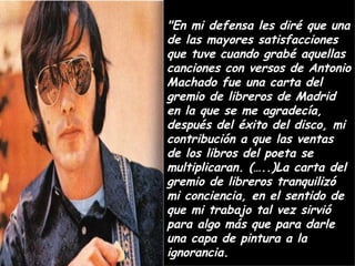 "En mi defensa les diré que una de las mayores satisfacciones que tuve cuando grabé aquellas canciones con versos de Antonio Machado fue una carta del gremio de libreros de Madrid en la que se me agradecía, después del éxito del disco, mi contribución a que las ventas de los libros del poeta se multiplicaran. (…..)La carta del gremio de libreros tranquilizó mi conciencia, en el sentido de que mi trabajo tal vez sirvió para algo más que para darle una capa de pintura a la ignorancia. 