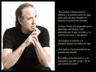 "Reivindico valores como la libertad y la justicia como un algo único pues no hay libertad sin justicia, ni justicia sin libertad. Lo hago frente a la preponderancia aplastante del dinero, valor promedio por el que se miden y se valoran las cosas  y las gentes. Reivindico la justicia y la  libertad, porque reivindico la vida Reivindico a la humanidad en su sentido más amplio. Reivindico a los humanos y a la naturaleza, que nos acoge y de la que formamos parte”.  
