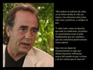 “ Reivindico el realismo de soñar en un futuro donde la vida sea mejor y las relaciones más justas, más ricas y positivas, y siempre en paz. Y sobre todo, como un derecho que todo lo condiciona, reivindico el conocimiento como el pilar fundamental que nos sustenta y que nos caracteriza positivamente como especie. Que esto sea digno de reconocimiento es algo que debería hacernos reflexionar acerca del mundo en que vivimos y de los valores que lo mueven”.  