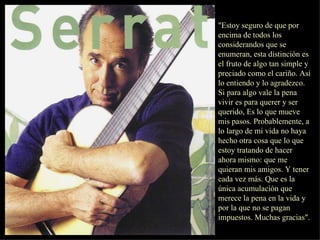 "Estoy seguro de que por encima de todos los considerandos que se enumeran, esta distinción es el fruto de algo tan simple y preciado como el cariño. Así lo entiendo y lo agradezco. Si para algo vale la pena vivir es para querer y ser querido, Es lo que mueve mis pasos. Probablemente, a lo largo de mi vida no haya hecho otra cosa que lo que estoy tratando de hacer ahora mismo: que me quieran mis amigos. Y tener cada vez más. Que es la única acumulación que merece la pena en la vida y por la que no se pagan impuestos. Muchas gracias".  