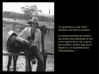 “ La gratitud no es una virtud frecuente; más bien lo contrario. La historia está llena de hombres que mucho han contribuido en éste u otro aspecto de la vida y que no han recibido a cambio más que el desprecio y la ingratitud de sus contemporáneos…” 