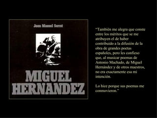 “ También me alegra que conste entre los méritos que se me atribuyen el de haber contribuido a la difusión de la obra de grandes poetas españoles, pero les confieso que, al musicar poemas de Antonio Machado, de Miguel Hernández y de otros maestros, no era exactamente esa mi intención. Lo hice porque sus poemas me conmovieron.”  