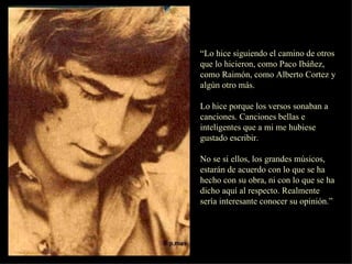 “ Lo hice siguiendo el camino de otros que lo hicieron, como Paco Ibáñez, como Raimón, como Alberto Cortez y algún otro más. Lo hice porque los versos sonaban a canciones. Canciones bellas e inteligentes que a mi me hubiese gustado escribir. No se si ellos, los grandes músicos, estarán de acuerdo con lo que se ha hecho con su obra, ni con lo que se ha dicho aquí al respecto. Realmente sería interesante conocer su opinión.”  