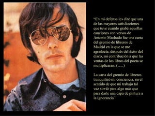 “ En mi defensa les diré que una de las mayores satisfacciones que tuve cuando grabé aquellas canciones con versos de Antonio Machado fue una carta del gremio de libreros de Madrid en la que se me agradecía, después del éxito del disco, mi contribución a que las ventas de los libros del poeta se multiplicaran. (…..) La carta del gremio de libreros tranquilizó mi conciencia, en el sentido de que mi trabajo tal vez sirvió para algo más que para darle una capa de pintura a la ignorancia”. 