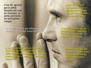 A los 64, aprendí que la mayoría de las cosas por las cuales me he  preocupado nunca suceden. A los 42, aprendí que si estás llevando una vida sin fracasos, no estás corriendo los suficientes riesgos. A los 44, aprendí que puedes hacer a alguien disfrutar el día con solo enviarle una pequeña postal. A los 47, aprendí que niños y abuelos son aliados naturales. A los 55, aprendí que es absolutamente imposible tomar vacaciones sin  engordar cinco kilos. A los 63, aprendí que es razonable disfrutar del éxito, pero que  no se  debe confiar demasiado en él. Y que no puedo cambiar lo que pasó, pero puedo dejarlo atrás. 
