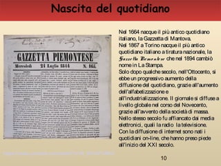 10
Nel 1664 nacqueil più antico quotidianoNel 1664 nacqueil più antico quotidiano
italiano, laGazzettadi Mantova.italiano, laGazzettadi Mantova.
Nel 1867 aTorino nacqueil più anticoNel 1867 aTorino nacqueil più antico
quotidiano italiano atiraturanazionale, laquotidiano italiano atiraturanazionale, la
Gazzetta Piemo nteseGazzetta Piemo ntese chenel 1894 cambiòchenel 1894 cambiò
nomein LaStampa.nomein LaStampa.
Solo dopo qualchesecolo, nell'Ottocento, siSolo dopo qualchesecolo, nell'Ottocento, si
ebbeun progressivo aumento dellaebbeun progressivo aumento della
diffusionedel quotidiano, grazieall'aumentodiffusionedel quotidiano, grazieall'aumento
dell'alfabetizzazioneedell'alfabetizzazionee
all'industrializzazione. Il giornalesi diffuseaall'industrializzazione. Il giornalesi diffusea
livello globalenel corso del Novecento,livello globalenel corso del Novecento,
grazieall'avvento dellasocietàdi massa.grazieall'avvento dellasocietàdi massa.
Nello stesso secolo fu affiancato dai mediaNello stesso secolo fu affiancato dai media
elettronici, quali laradio latelevisione.elettronici, quali laradio latelevisione.
Con ladiffusionedi internet sono nati iCon ladiffusionedi internet sono nati i
quotidiani on-line, chehanno preso piedequotidiani on-line, chehanno preso piede
all'inizio del XXI secolo.all'inizio del XXI secolo.
Nascita del quotidiano
https://www.youtube.com/watch?v=R_KFxXPuRK0
 