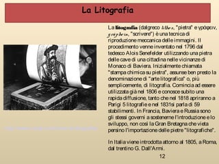 12
Lalitografia (dalgreco lìtho s, "pietra" eγράφειν,
gràphein, "scrivere") èunatecnicadi
riproduzionemeccanicadelleimmagini. Il
procedimento venneinventato nel 1796 dal
tedesco AloisSenefelder utilizzando unapietra
dellecavedi unacittadinanellevicinanzedi
Monaco di Baviera. Inizialmentechiamata
"stampachimicasu pietra", assunseben presto la
denominazionedi "artelitografica" o, più
semplicemente, di litografia. Cominciaad essere
utilizzatagiànel 1806 econoscesubito una
rapidadiffusione, tanto chenel 1818 apriranno a
Parigi 5 litografieenel 1831si parladi 59
stabilimenti. In Francia, BavieraeRussiasono
gli stessi governi asostenernel'introduzioneelo
sviluppo, non così laGran Bretagnachevieta
persino l'importazionedellepietre"litografiche".
In Italiavieneintrodottaattorno al 1805, aRoma,
dal trentino G. Dall'Armi.
http://www.cosè.com/cose-la-litografia/
La Litografia
 