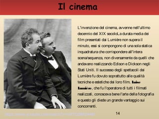 14
Il cinema
L'invenzionedel cinema, avvennenell'ultimo
decennio del XIX secoloLaduratamediadei
film presentati dai Lumièrenon superail
minuto, essi si compongono di unasolastatica
inquadraturachecorrispondereall'intera
scena/sequenza, non diversamentedaquelli che
andavano realizzando Edison eDickson negli
Stati Uniti. Il successo degli spettacoli dei
Lumièrefu dovuto soprattutto allequalità
tecnicheeestetichedei loro film. Luise
Lumière, chefu l'operatoredi tutti i filmati
realizzati, conoscevabenel'artedellafotografia
equesto gli diedeun grandevantaggio sui
concorrenti.
https://www.youtube.com/watch?v=vW7QSMt244M
 