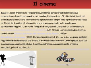 15
Lumière, sceglievacon cural'inquadratura, prestando particolareattenzioneallasua
composizione, dosando con maestrialuci eombre, lineeevolumi. Gli obiettivi utilizzati nel
cinematografo restituivano inoltreun'ampiaprofonditàdi campo, tutto èperfettamenteafuoco
nei filmati dei Lumière: gli elementi in primo piano comequelli sullo sfondo sono
perfettamenteleggibili. L'arrivo dei fotografi al congresso di Lioneneèun ottimo esempio
https://www.youtube.com/watch?v=rmZzbbhZ1v0Altri film dei Lumièredestinati adivenire
celebri furono L'Arrivo del treno alla stazione di La Ciotat (1896) e
Demolizione di un muro (1896). Durantelaproiezionedi L'arrivo del treno alcuni spettatori
fuggirono dallasalatemendo cheil treno li avrebbeinvestiti davvero. Questi episodi, sono utili
acomprendere, quanto realistiche, il pubblico dell'epoca, percepissequelleimmagini
tremolanti, privedi suoni ecolori.
https://www.youtube.com/watch?v=5AxWo21rSmM
Il cinema
http://brevestoriadelcinema.altervista.org/5-1.html
 