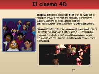 17
CINEMA 4D(ancheabbreviato C4D) èun softwareper la
modellazione3D el'animazioneprodotto. Il programma
supportatecnichedi modellazione, gestione
dell'illuminazione, l'animazioneeil rendering dellescene.
Cinema4D èdedicato principalmenteallapost-produionedi
film per larealizzazionedi effetti speciali. È apprezzato
anchenel mondo dellagraficaedell'animazione, grazie
all'integrazionecon i più diffusi softwaredel settore, come
AdobeFlash.
Il cinema 4D
 