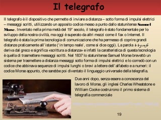 19
Il telegrafo
Il telegrafo èil dispositivo chepermettedi inviareadistanza– sotto formadi impulsi elettrici
– messaggi scritti, utilizzando un apposito codicemesso apunto dallo statunitense Samuel
Morse. Inventato nellaprimametàdel 19° secolo, il telegrafo èstato fondamentaleper lo
sviluppo dellanostraciviltà, maoggi èsuperato daaltri mezzi comeil fax o Internet. Il
telegrafo èstatalaprimatecnologiadi comunicazionechehapermesso di copriregrandi
distanzepraticamenteall’istante(‘in tempo reale’, comesi diceoggi). Laparola telegrafo
derivadal greco esignifica«scritturaadistanza» einfatti lacaratteristicadi questatecnologia
èquelladi trasmetteremessaggi scritti. Nel 1837 lo statunitenseSamuel Morsebrevettò un
sistemaper trasmettereadistanzamessaggi sotto formadi impulsi elettrici elo corredò con un
codicecheabbinavasequenzedi impulsi lunghi o brevi aletteredell’alfabeto eanumeri: il
codiceMorseappunto, chesarebbepoi diventato il linguaggio universaledellatelegrafia.
Dueanni dopo, senzaessereaconoscenzadel
lavoro di Morse, gli inglesi CharlesWheatstonee
William Cookecostruirono il primo sistemadi
telegrafiacommerciale
https://www.youtube.com/watch?v=ptcr_F4dCzg
 