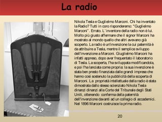 20
NikolaTeslaeGuglielmo Marconi. Chi hainventato
laRadio? Tutti in coro risponderemo: "Guglielmo
Marconi”. Errato. L’inventoredellaradio non èlui.
Molto più giusto affermarecheil signor Marconi ha
mostrato al mondo quello chealtri avevano già
scoperto. Laradio èun'invenzionelacui paternitàè
daattribuireaTesla, mentreil semplicesviluppo
dell'invenzioneaMarconi. Giuglielmo Marconi ha
infatti appreso, dopo aver frequentato il laboratorio
di Tesla. Lascoperta, l'hasviluppatamodificandola,
epoi l'halanciatacomepropria: lasuainvenzioneè
stataben presto finanziatadallegrandi impreseche
hanno così sostenuto lapubblicitàdellascopertadi
Marconi. La proprietàintellettualedellaradio èstata
dimostratadallo stesso scienziato NikolaTesla
dinanzi dinanzi allaCortedel Tribunaledegli Stati
Uniti, ottenendo confermadellapaternità
dell'invenzionedavanti ad un collegio di accademici.
Nel 1896 Marconi costruiscelaprimaradio.
La radio
http://etleboro.blogspot.it/2007/06/nikola-tesla-e-guglielmo-marconi-chi-ha.html
 