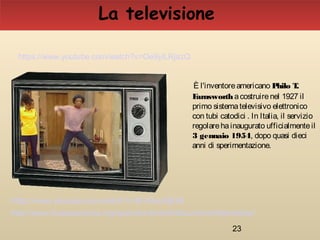 23
È l'inventoreamericano Philo T.
Farnsworthacostruirenel 1927 il
primo sistematelevisivo elettronico
con tubi catodici . In Italia, il servizio
regolarehainaugurato ufficialmenteil
3 gennaio 1954, dopo quasi dieci
anni di sperimentazione.
La televisione
http://www.museoscienza.org/approfondimenti/documenti/televisione/
https://www.youtube.com/watch?v=lEVOsuXjE58
https://www.youtube.com/watch?v=Oe9yiLRjazQ
 