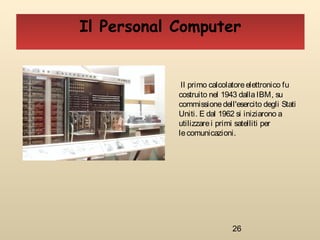 26
Il Personal Computer
Il primo calcolatoreelettronico fu
costruito nel 1943 dallaIBM, su
commissionedell'esercito degli Stati
Uniti. E dal 1962 si iniziarono a
utilizzarei primi satelliti per
le comunicazioni.
 